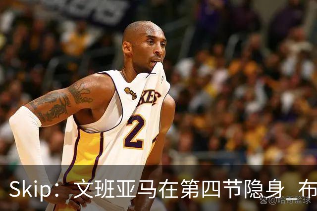 Skip：文班亚马在第四节隐身 布伦森在末节彻底完爆了他